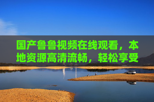 国产鲁鲁视频在线观看，本地资源高清流畅，轻松享受优质内容