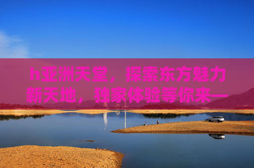 h亚洲天堂，探索东方魅力新天地，独家体验等你来——揭开神秘东方的全新旅程
