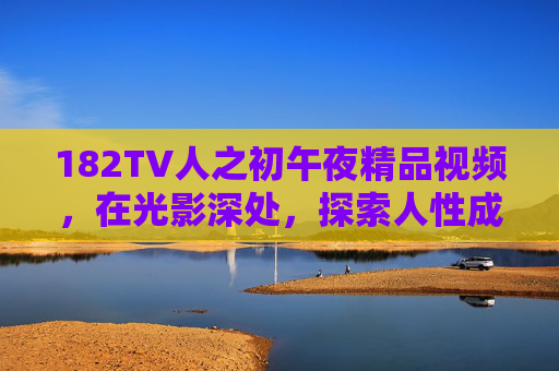 182TV人之初午夜精品视频，在光影深处，探索人性成长与深夜心灵慰藉的生命启示