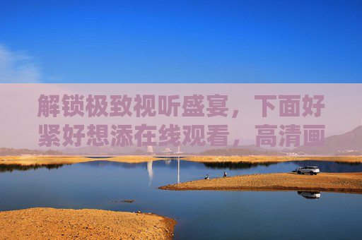 解锁极致视听盛宴,下面好紧好想添在线观看,高清画质畅享无限精彩内容