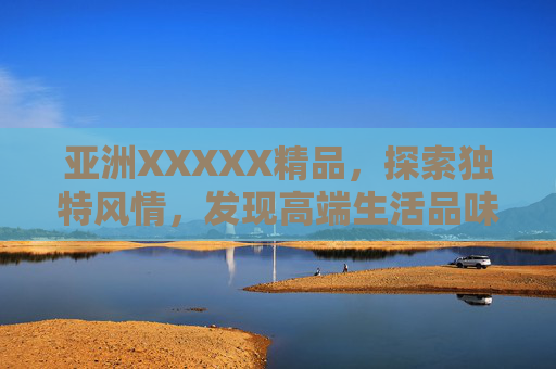 亚洲XXXXX精品，探索独特风情，发现高端生活品味