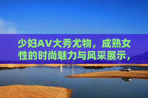 少妇AV大秀尤物,成熟女性的时尚魅力与风采展示,精彩表演不容错过!