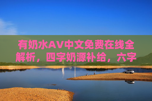 有奶水AV中文免费在线全解析,四字奶源补给,六字功能畅玩,免费畅享优质资源