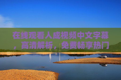 在线观看人成视频中文字幕,高清解析,免费畅享热门电影与精彩剧情