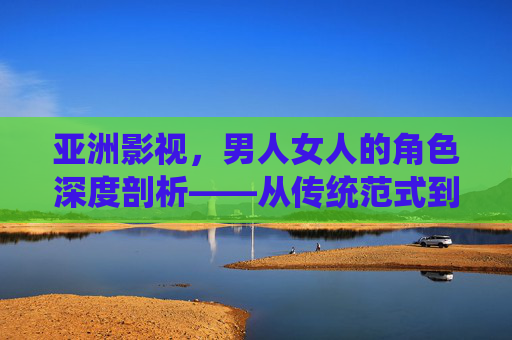 亚洲影视，男人女人的角色深度剖析——从传统范式到现代多元的文化解码指南