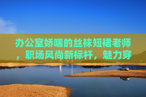 办公室娇喘的丝袜短裙老师，职场风尚新标杆，魅力穿搭指南全解析，立即解锁时尚秘诀