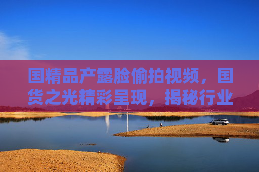 国精品产露脸偷拍视频，国货之光精彩呈现，揭秘行业幕后制作过程——匠心铸就品质，每一帧都是对国货的致敬
