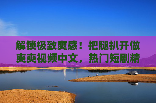 解锁极致爽感!把腿扒开做爽爽视频中文,热门短剧精彩片段深度探索,立即加入观看互动!