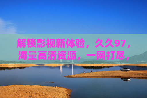 解锁影视新体验,久久97,海量高清资源,一网打尽,免费畅享视听盛宴