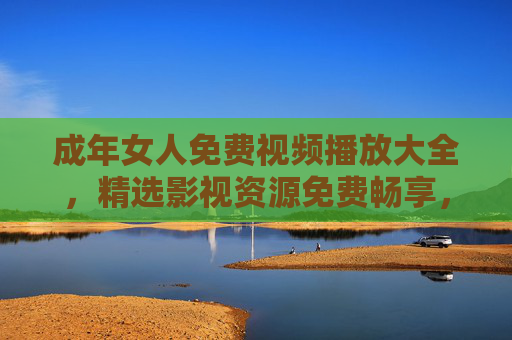 成年女人免费视频播放大全，精选影视资源免费畅享，满足每一刻休闲时光