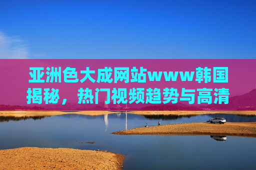 亚洲色大成网站www韩国揭秘，热门视频趋势与高清影视盛宴，免费畅享，立即点击探索！