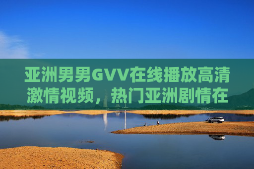 亚洲男男GVV在线播放高清激情视频，热门亚洲剧情在线观看，立即加入体验