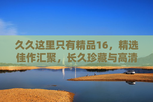 久久这里只有精品16，精选佳作汇聚，长久珍藏与高清观影的优质指南