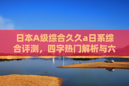 日本A级综合久久a日系综合评测，四字热门解析与六字功能特色详解