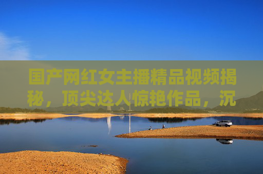 国产网红女主播精品视频揭秘，顶尖达人惊艳作品，沉浸式体验的视觉盛宴
