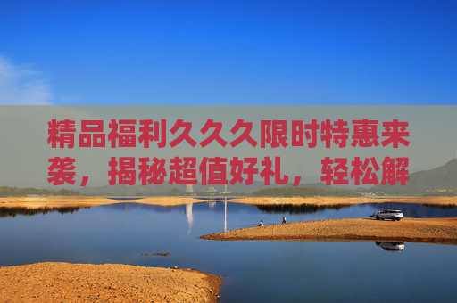 精品福利久久久限时特惠来袭，揭秘超值好礼，轻松解锁你的专属惊喜！