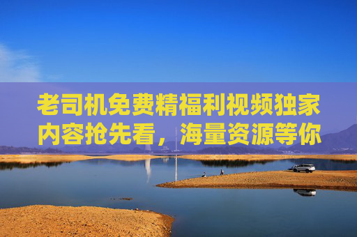 老司机免费精福利视频独家内容抢先看，海量资源等你解锁，立即加入畅享精彩！