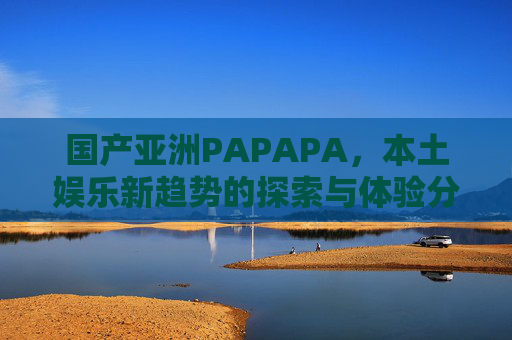 国产亚洲PAPAPA，本土娱乐新趋势的探索与体验分享——解码文化创新与互动体验的精彩变革