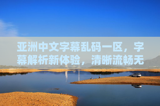 亚洲中文字幕乱码一区，字幕解析新体验，清晰流畅无障碍观看，让观影更轻松