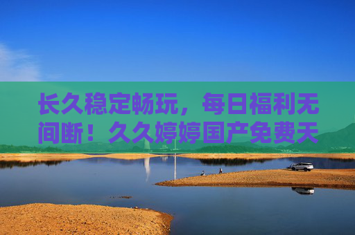 长久稳定畅玩，每日福利无间断！久久婷婷国产免费天天，国服版免费游戏新选择