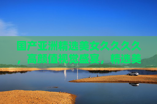 国产亚洲精选美女久久久久，高颜值视觉盛宴，精选美图系列持久欣赏