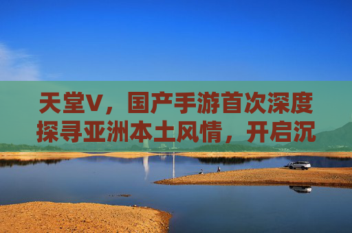 天堂V，国产手游首次深度探寻亚洲本土风情，开启沉浸式文化探索之旅
