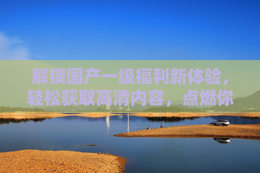 解锁国产一级福利新体验，轻松获取高清内容，点燃你的想象火花