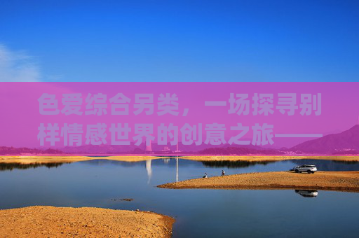 色爱综合另类，一场探寻别样情感世界的创意之旅——从传统到创新的亲密关系探索