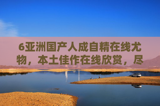 6亚洲国产人成自精在线尤物，本土佳作在线欣赏，尽享视听盛宴，立即加入精彩互动
