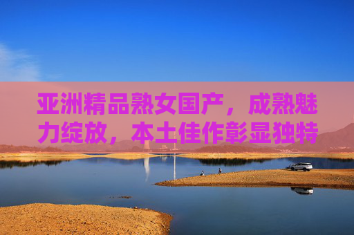 亚洲精品熟女国产，成熟魅力绽放，本土佳作彰显独特品味