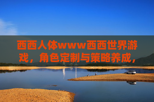 西西人体www西西世界游戏，角色定制与策略养成，开启奇幻冒险新篇章