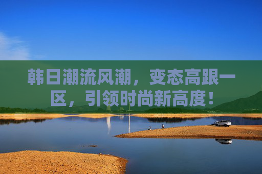 韩日潮流风潮，变态高跟一区，引领时尚新高度！