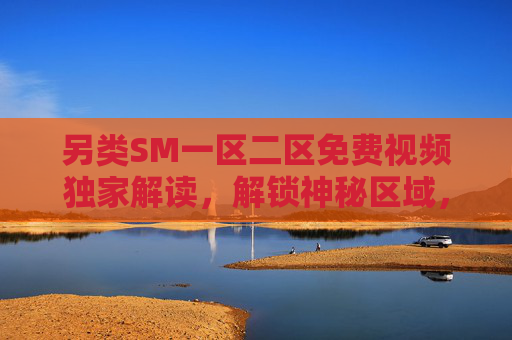 另类SM一区二区免费视频独家解读，解锁神秘区域，畅享极致体验