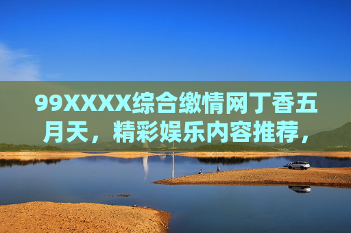 99XXXX综合缴情网丁香五月天，精彩娱乐内容推荐，探索多元娱乐体验，快来加入发现更多