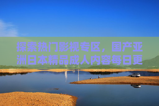 探索热门影视专区，国产亚洲日本精品成人内容每日更新，精彩内容不容错过