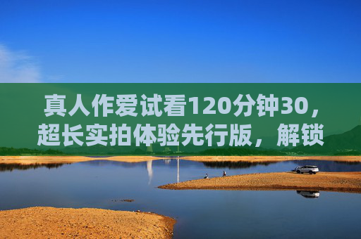 真人作爱试看120分钟30，超长实拍体验先行版，解锁独家内容预览