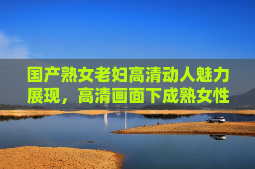 国产熟女老妇高清动人魅力展现，高清画面下成熟女性风采与岁月韵味