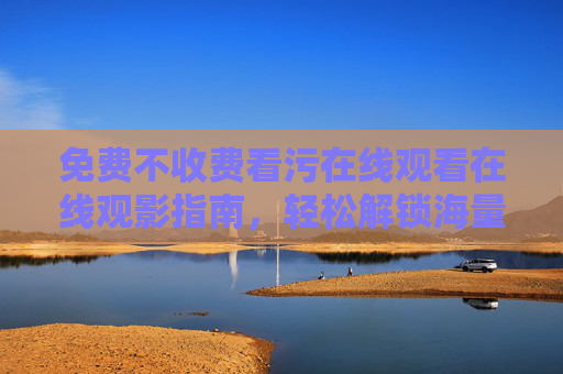 免费不收费看污在线观看在线观影指南，轻松解锁海量高清资源，畅享无广告体验