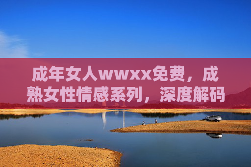 成年女人wwxx免费,成熟女性情感系列,深度解码成长故事与心路历程——从迷茫到觉醒的生命蜕变