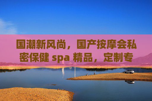 国潮新风尚,国产按摩会私密保健 spa 精品,定制专属身心调养之旅,解锁深度舒缓的松弛感