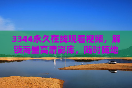 3344永久在线观看视频,解锁海量高清影库,随时随地畅享视听盛宴,尽享永久畅看特权