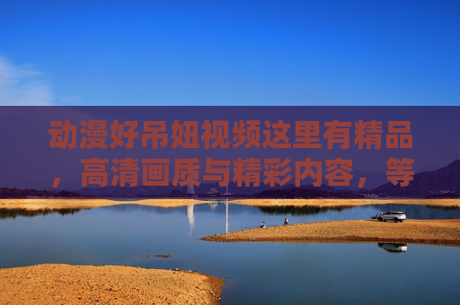 动漫好吊妞视频这里有精品,高清画质与精彩内容,等你探索!