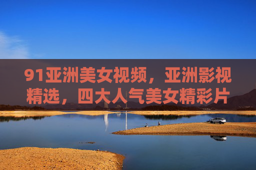 91亚洲美女视频，亚洲影视精选，四大人气美女精彩片段鉴赏——从经典镜头中品味东方魅力与演技巅峰