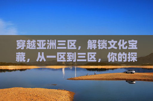 穿越亚洲三区，解锁文化宝藏，从一区到三区，你的探索之旅从这里启航！