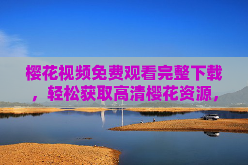 樱花视频免费观看完整下载，轻松获取高清樱花资源，尽享春日浪漫之美