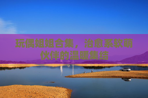 玩偶姐姐合集,治愈系软萌伙伴的温暖集结