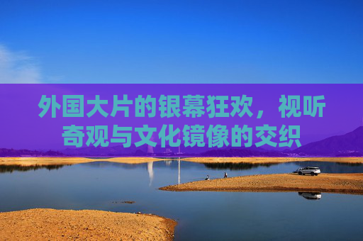 外国大片的银幕狂欢，视听奇观与文化镜像的交织