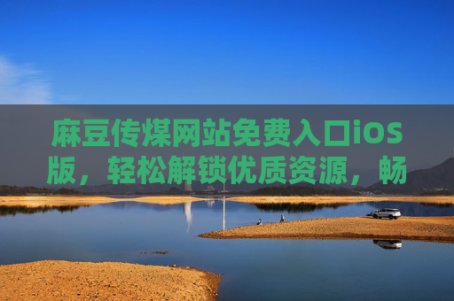 麻豆传煤网站免费入口iOS版，轻松解锁优质资源，畅享便捷下载体验
