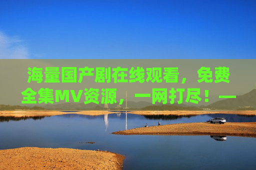 海量国产剧在线观看，免费全集MV资源，一网打尽！——你的专属国产剧资源库