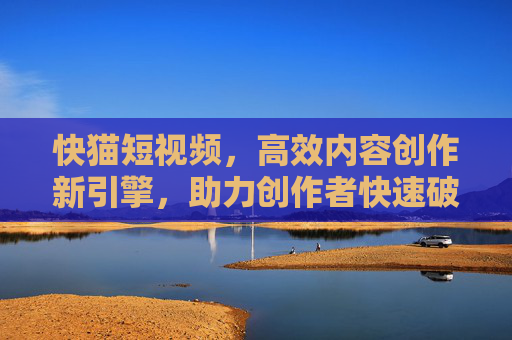 快猫短视频，高效内容创作新引擎，助力创作者快速破圈